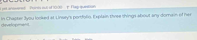 yet answered Points out of 10.00 Flag question 
In Chapter 3you looked at Linsey's portfolio. Explain three things about any domain of her 
development.