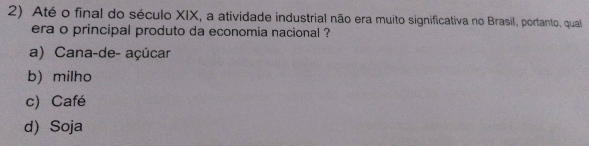 Até o final do século XIX, a atividade industrial não era muito significativa no Brasil, portanto, qual
era o principal produto da economia nacional ?
a) Cana-de- açúcar
b) milho
c) Café
d Soja