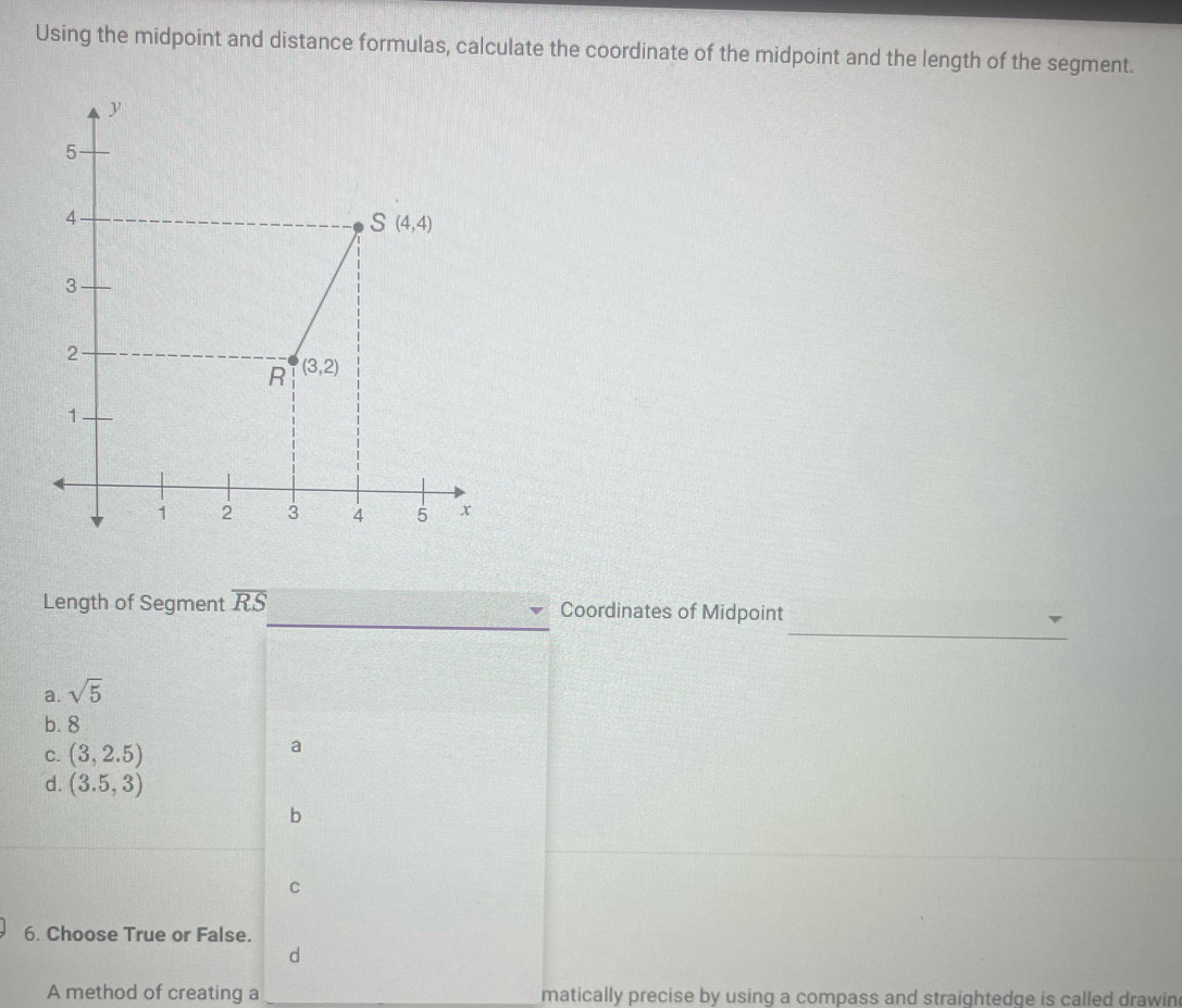 Using the midpoint and distance formulas, calculate the coordinate of the midpoint and the length of the segment.
_
Length of Segment overline RS Coordinates of Midpoint
a. sqrt(5)
b. 8
C. (3,2.5)
a
d. (3.5,3)
b
C
6. Choose True or False.
d
A method of creating a matically precise by using a compass and straightedge is called drawin