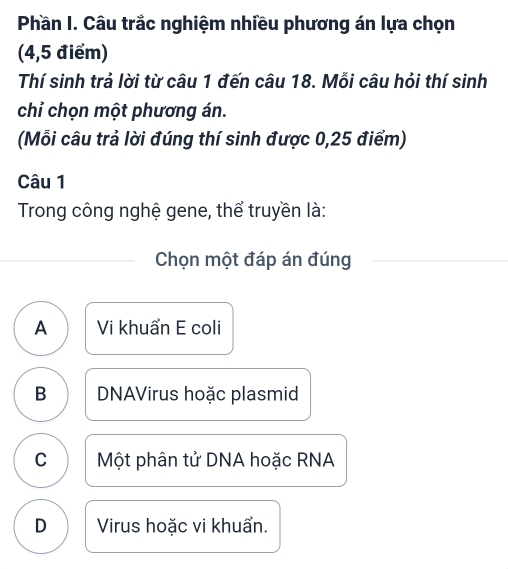 Phần I. Câu trắc nghiệm nhiều phương án lựa chọn
(4,5 điểm)
Thí sinh trả lời từ câu 1 đến câu 18. Mỗi câu hỏi thí sinh
chỉ chọn một phương án.
(Mỗi câu trả lời đúng thí sinh được 0,25 điểm)
Câu 1
Trong công nghệ gene, thể truyền là:
Chọn một đáp án đúng
A Vi khuẩn E coli
B DNAVirus hoặc plasmid
C Một phân tử DNA hoặc RNA
D Virus hoặc vi khuẩn.