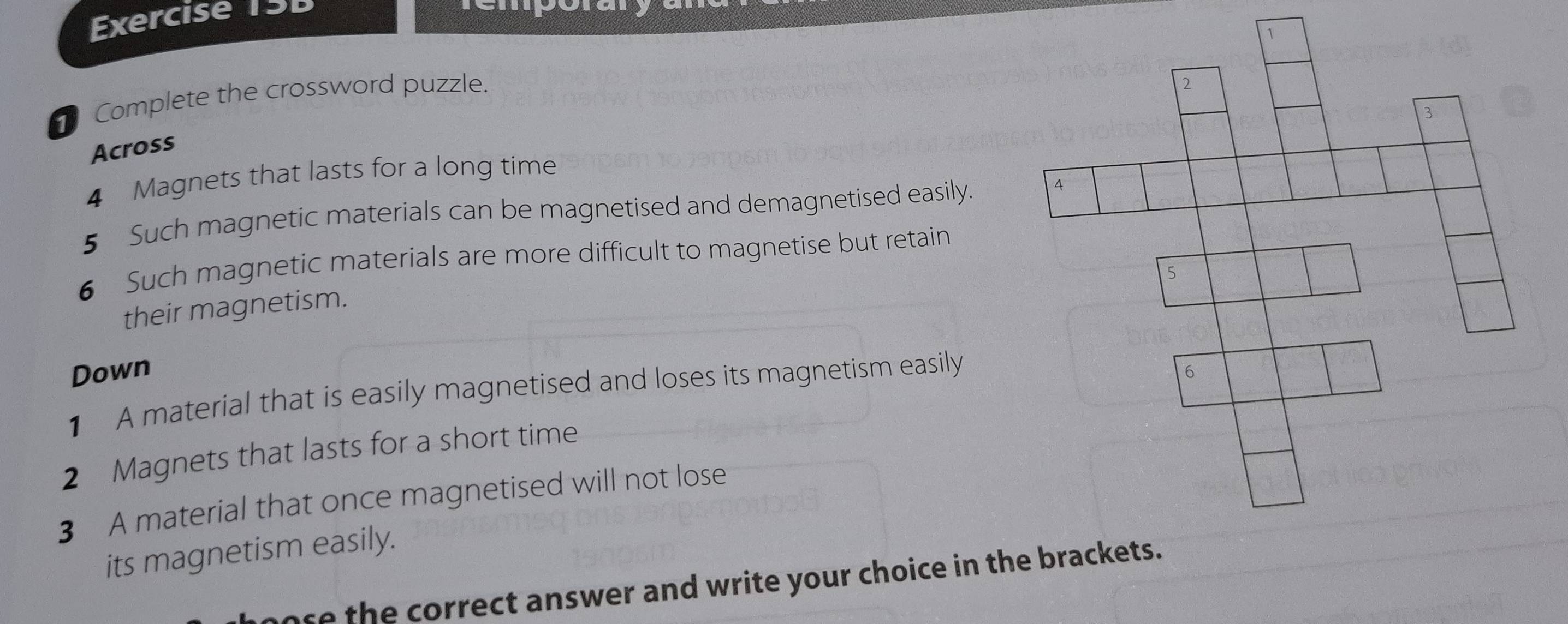 Complete the crossword puzzle. 
Across 
4 Magnets that lasts for a long time 
5 Such magnetic materials can be magnetised and demagnetised easily. 
6 Such magnetic materials are more difficult to magnetise but retain 
their magnetism. 
Down 
1 A material that is easily magnetised and loses its magnetism easily 
2 Magnets that lasts for a short time 
3 A material that once magnetised will not lose 
its magnetism easily. 
ose the correct answer and write your choice in the brackets.