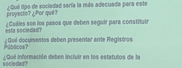 ¿Qué tipo de sociedad sería la más adecuada para este 
proyecto? ¿Por qué? 
¿Cuáles son los pasos que deben seguir para constituir 
esta sociedad? 
¿Qué documentos deben presentar ante Registros 
Públicos? 
Qué información deben incluir en los estatutos de la 
sociedad?