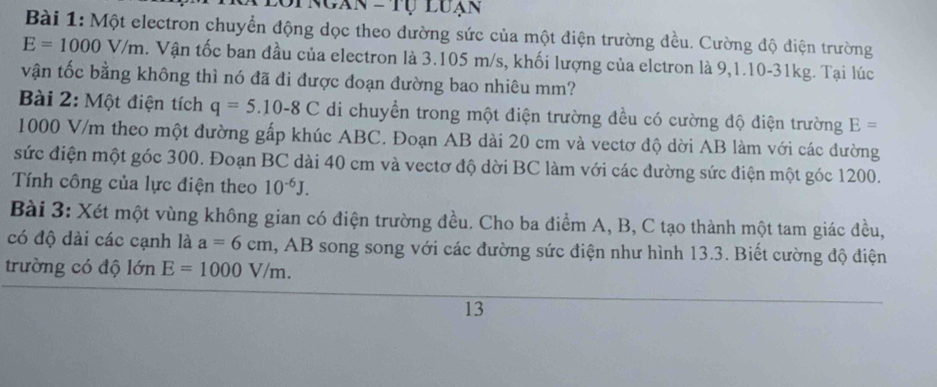 opngàn - Tự Luạn 
Bài 1: Một electron chuyển động dọc theo đường sức của một điện trường đều. Cường độ điện trường
E=1000V/m a. Vận tốc ban đầu của electron là 3.105 m/s, khối lượng của elctron là 9,1.10-31kg. Tại lúc 
vận tốc bằng không thì nó đã đi được đoạn đường bao nhiêu mm? 
Bài 2: Một điện tích q=5.10-8C di chuyển trong một điện trường đều có cường độ điện trường E=
1000 V/m theo một đường gấp khúc ABC. Đoạn AB dài 20 cm và vectơ độ dời AB làm với các đường 
sức điện một góc 300. Đoạn BC dài 40 cm và vectơ độ dời BC làm với các đường sức điện một góc 1200. 
Tính công của lực điện theo 10^(-6)J. 
Bài 3: Xét một vùng không gian có điện trường đều. Cho ba điểm A, B, C tạo thành một tam giác đều, 
có độ dài các cạnh là a=6cm , AB song song với các đường sức điện như hình 13.3. Biết cường độ điện 
trường có độ lớn E=1000V/m. 
13