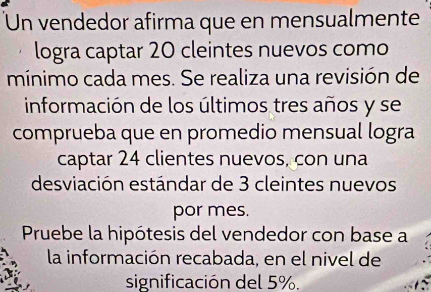 Un vendedor afirma que en mensualmente 
logra captar 20 cleintes nuevos como 
mínimo cada mes. Se realiza una revisión de 
información de los últimos tres años y se 
comprueba que en promedio mensual logra 
captar 24 clientes nuevos, con una 
desviación estándar de 3 cleintes nuevos 
por mes. 
Pruebe la hipótesis del vendedor con base a 
la información recabada, en el nivel de 
significación del 5%.