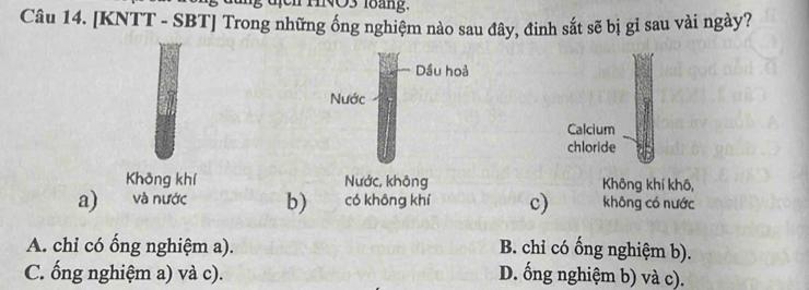 uịch HNO3 l8áng.
Câu 14. [KNTT - SBT] Trong những ống nghiệm nào sau đây, đinh sắt sẽ bị gỉ sau vài ngày?
Calcium
chloride
Không khí Không khí khô,
a) và nước b) có không khí c) không có nước
A. chỉ có ống nghiệm a). B. chỉ có ống nghiệm b).
C. ống nghiệm a) và c). D. ống nghiệm b) và c).