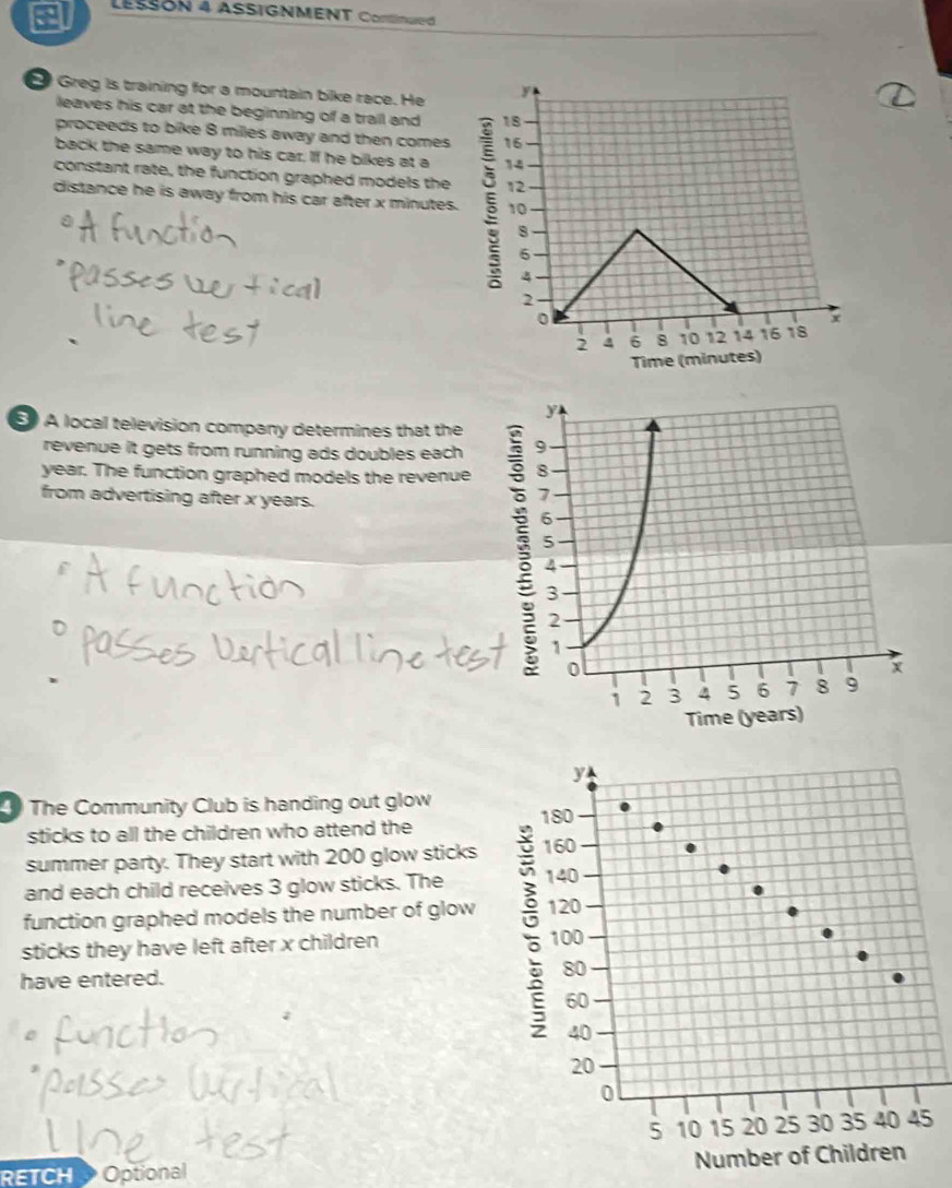 LESSON 4 ASSIGNMENT Cortinued 
Greg is training for a mountain bike race. He 
leaves his car at the beginning of a trail and 
proceeds to bike 8 milles away and then comes 
back the same way to his car. If he bikes at a 
constant rate, the function graphed models the 
distance he is away from his car after x minutes. 
E A local television company determines that the 
revenue it gets from running ads doubles each
year. The function graphed models the revenue 
from advertising after x years. 
The Community Club is handing out glow 
sticks to all the children who attend the 
summer party. They start with 200 glow sticks 
and each child receives 3 glow sticks. The 
function graphed models the number of glow 
sticks they have left after x children 
have entered.
5
RETCH Optional