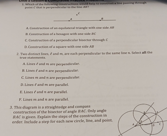 Onit 1 Lésson 6 Cumulative Practice
1. Which of the following constructions would help to construct a line passing through
point C that is perpendicular to the line AB?
C
A
B
A. Construction of an equilateral triangle with one side AB
B. Construction of a hexagon with one side BC
C. Construction of a perpendicular bisector through C
D. Construction of a square with one side AB
2. Two distinct lines, & and m, are each perpendicular to the same line n. Select all the
true statements.
A. Lines f and m are perpendicular.
B. Lines f and n are perpendicular.
C. Lines m and n are perpendicular.
D. Lines f and m are parallel.
E. Lines ℓ and n are parallel.
F. Lines m and n are parallel.
3. This diagram is a straightedge and compass
construction of the bisector of angle BAC. Only angle
BAC is given. Explain the steps of the construction in
order. Include a step for each new circle, line, and point.