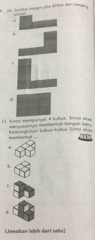 Gambar bangun jika dilihat dari samping
adalah
a
b
C.
d.
11. Sinta mempunyai 4 kubus. Sinta akan
menyusunnya membentuk bangun baru.
Kemungkinan kubus-kubus Sinta akan
membentuk ....
AKM
a.
b.
C.
d.
(Jawaban lebih dari satu)