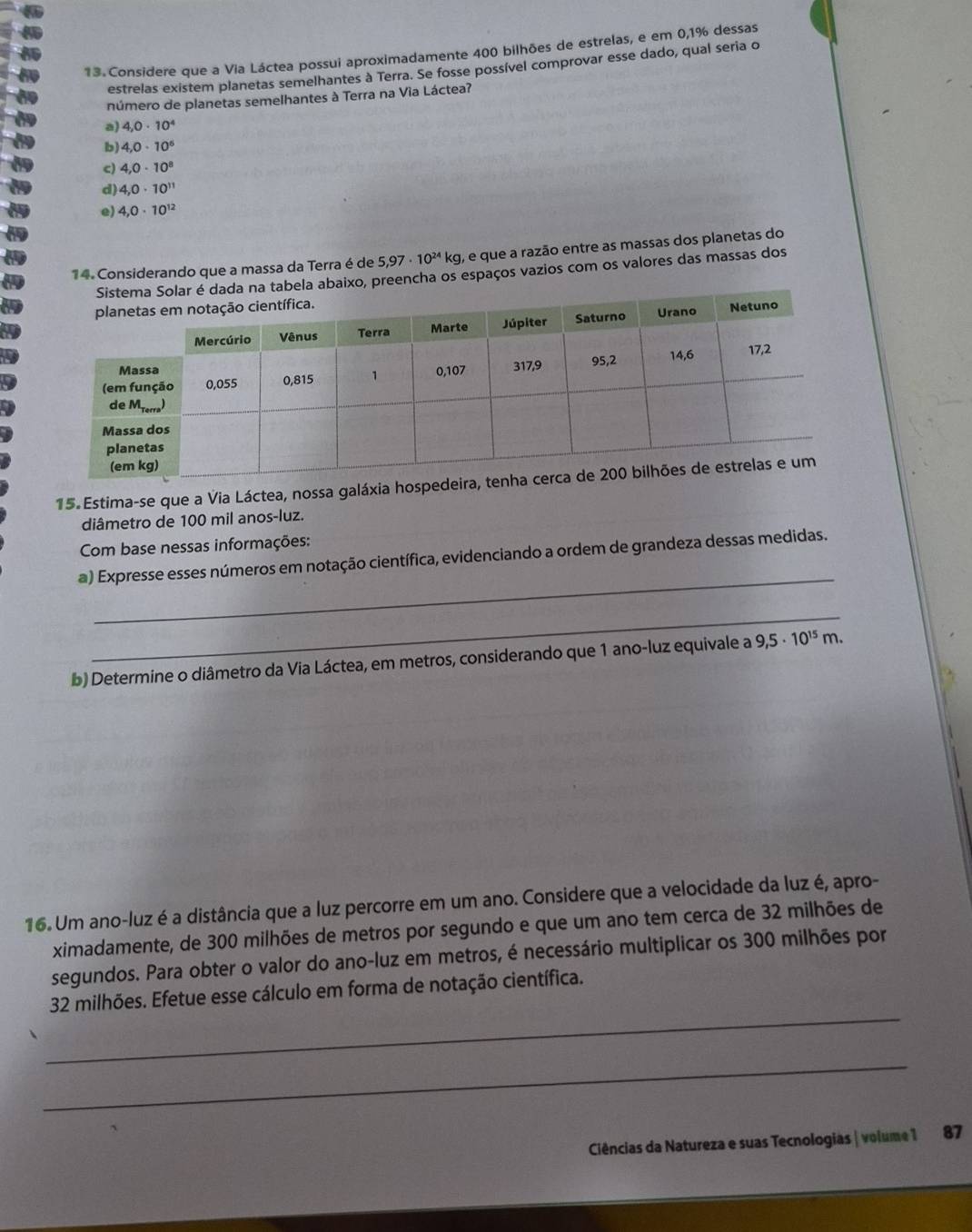 Considere que a Via Láctea possui aproximadamente 400 bilhões de estrelas, e em 0,1% dessas
estrelas existem planetas semelhantes à Terra. Se fosse possível comprovar esse dado, qual seria o
número de planetas semelhantes à Terra na Via Láctea?ʔ
a) 4,0· 10^4
b) 4,0· 10^6
c) 4,0· 10^8
d) 4,0· 10^(11)
e) 4,0· 10^(12)
14. Considerando que a massa da Terra é de 5,97· 10^(24) kg, e que a razão entre as massas dos planetas do
la abaixo, preencha os espaços vazios com os valores das massas dos
15. Estima-se que a Via Láctea, nossa galá
diâmetro de 100 mil anos-luz.
Com base nessas informações:
_
a) Expresse esses números em notação científica, evidenciando a ordem de grandeza dessas medidas.
_
b) Determine o diâmetro da Via Láctea, em metros, considerando que 1 ano-luz equivale a 9,5· 10^(15)m. 
16. Um ano-luz é a distância que a luz percorre em um ano. Considere que a velocidade da luz é, apro-
ximadamente, de 300 milhões de metros por segundo e que um ano tem cerca de 32 milhões de
segundos. Para obter o valor do ano-luz em metros, é necessário multiplicar os 300 milhões por
_
32 milhões. Efetue esse cálculo em forma de notação científica.
_
Ciências da Natureza e suas Tecnologias | volume 1 87
