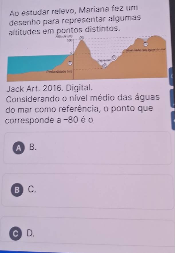 Ao estudar relevo, Mariana fez um
desenho para representar algumas
altitudes em pontos distintos.
Jack Art. 2016. Digital.
Considerando o nível médio das águas
do mar como referência, o ponto que
corresponde a -80 é o
A B.
B ) C.
C D.