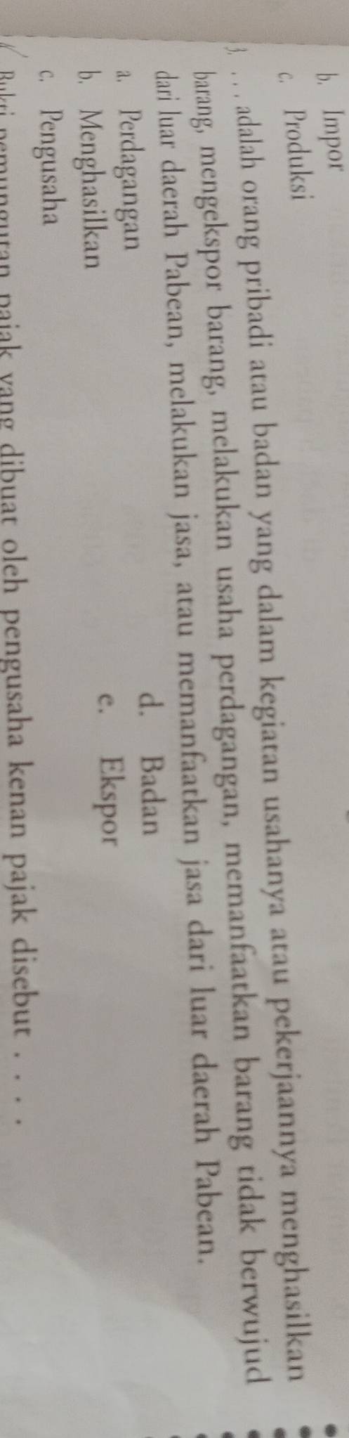 b. Impor
c. Produksi
3. . . . adalah orang pribadi atau badan yang dalam kegiatan usahanya atau pekerjaannya menghasilkan
barang, mengekspor barang, melakukan usaha perdagangan, memanfaatkan barang tidak berwujud
dari luar daerah Pabean, melakukan jasa, atau memanfaatkan jasa dari luar daerah Pabean.
d. Badan
a. Perdagangan
b. Menghasilkan e. Ekspor
c. Pengusaha
Bukti nemungutan pajak yang dibuat oleh pengusaha kenan pajak disebut . . . .