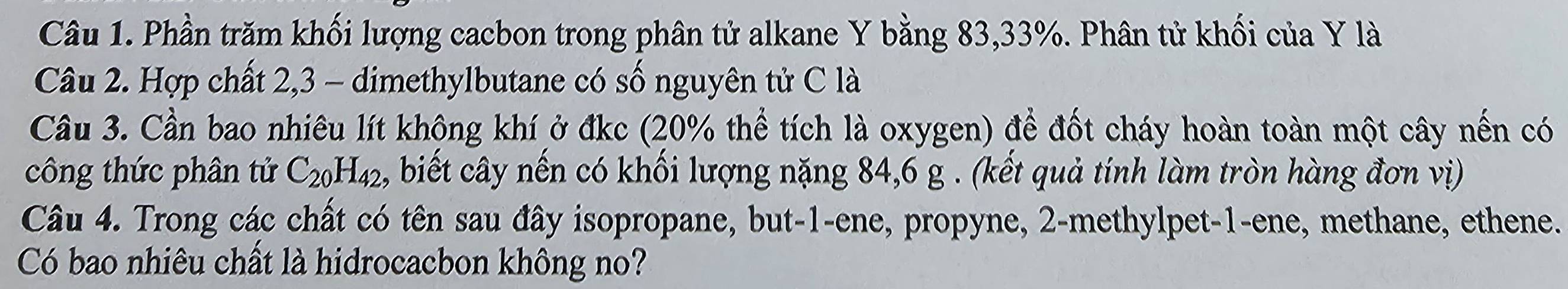 Phần trăm khối lượng cacbon trong phân tử alkane Y bằng 83, 33%. Phân tử khối của Y là 
Câu 2. Hợp chất 2, 3 - dimethylbutane có số nguyên tử C là 
Cầu 3. Cần bao nhiêu lít không khí ở đkc (20% thể tích là oxygen) để đốt cháy hoàn toàn một cây nến có 
công thức phân tử C_20H_42 , biết cây nến có khối lượng nặng 84, 6 g. (kết quả tính làm tròn hàng đơn vị) 
Câu 4. Trong các chất có tên sau đây isopropane, but -1 -ene, propyne, 2 -methylpet -1 -ene, methane, ethene. 
Có bao nhiêu chất là hidrocacbon không no?