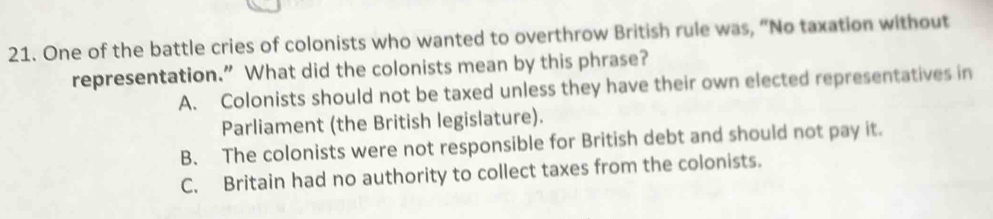 One of the battle cries of colonists who wanted to overthrow British rule was, “No taxation without
representation.” What did the colonists mean by this phrase?
A. Colonists should not be taxed unless they have their own elected representatives in
Parliament (the British legislature).
B. The colonists were not responsible for British debt and should not pay it.
C. Britain had no authority to collect taxes from the colonists.