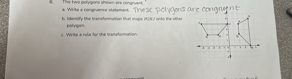 The two polygons shown are congruent. 
a. Write a congruence statement. 
b. Identify the transformation that maps FGHJ onto the other 
polygon. 
c. Write a rule for the transformation.