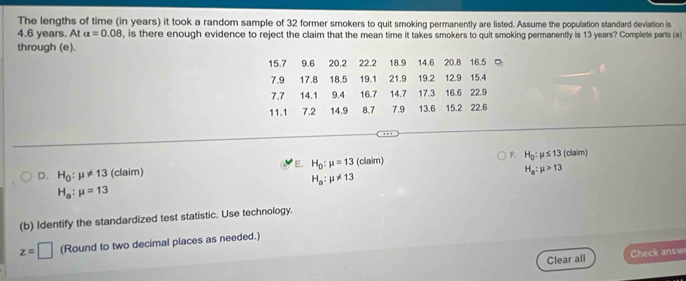 The lengths of time (in years) it took a random sample of 32 former smokers to quit smoking permanently are listed. Assume the population standard deviation is
4.6 years. At alpha =0.08 , is there enough evidence to reject the claim that the mean time it takes smokers to quit smoking permanently is 13 years? Complete parts (a)
through (e).
15.7 9.6 20.2 22.2 18.9 14.6 20.8 16.5 □
7.9 17.8 18.5 19.1 21.9 19.2 12.9 15.4
7.7 14.1 9.4 16.7 14.7 17.3 16.6 22.9
11.1 7.2 14.9 8.7 7.9 13.6 15.2 22.6
D. H_0:mu != 13 (claim) H_0:mu =13 (claim) F. H_0:mu ≤ 13 (claim)
E.
H_a:mu >13
H_a:mu != 13
H_a:mu =13
(b) Identify the standardized test statistic. Use technology.
z=□ (Round to two decimal places as needed.)
Clear all Check answ