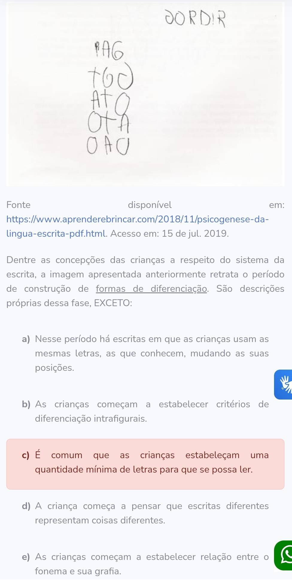 Fonte disponível em:
https://www.aprenderebrincar.com/2018/11/psicogenese-da-
lingua-escrita-pdf.html. Acesso em: 15 de jul. 2019.
Dentre as concepções das crianças a respeito do sistema da
escrita, a imagem apresentada anteriormente retrata o período
de construção de formas de diferenciação. São descrições
próprias dessa fase, EXCETO:
a) Nesse período há escritas em que as crianças usam as
mesmas letras, as que conhecem, mudando as suas
posições.
b) As crianças começam a estabelecer critérios de
diferenciação intrafigurais.
c) É comum que as crianças estabeleçam uma
quantidade mínima de letras para que se possa ler.
d) A criança começa a pensar que escritas diferentes
representam coisas diferentes.
e) As crianças começam a estabelecer relação entre o
fonema e sua grafia.