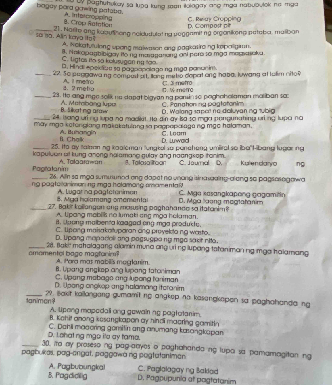 ' 'w ay paghuhukay sa lupa kung saan ilalagay ang mga nabubulok na mga .
bagay para gawing pataba.
A. Intercropping
C. Relay Cropping
B. Crop Rotation
D. Compost pit
_21. Narito ang kabufihang naidudulot ng paggamit ng organikong pataba, maliban
sa isa. Alin kaya ito?
A. Nakatutulong upang maiwasan ang pagkasira ng kapaligiran.
B. Nakapagbibigay ito ng masaganang ani para sa mga magsasaka.
C. Ligtas ito sa kalusugan ng tao.
D. Hindi epektibo sa pagpapalago ng mga pananim.
_22, Sa paggawa ng compost pit, ilang metro dapat ang haba, luwang at lalim nito?
A. 1 metro
C. 3 metro
B. 2 metro
D. ½ metro
_23. Ito ang mga salik na dapat bigyan ng pansin sa paghahalaman maliban sa:
A. Matabang lupa C. Panahon ng pagtatanim
B. Sikat ng araw D. Walang sapat na daluyan ng tubig
_24. Isang uri ng lupa na madikit. Ito din ay isa sa mga pangunahing uri ng lupa na
may mga katangiang makakatulong sa pagpapalago ng mga halaman.
A. Buhangin C. Loam
B. Chalk D. Luwad
_25. Ito ay talaan ng kaalaman tungkol sa panahong umiiral sa iba't-ibang lugar ng
kapuluan at kung anong halamang gulay ang naangkop itanim.
A. Talaarawan B. Talasalitaan C. Journal D. Kalendaryo ng
Pagtatanim
_26. Alin sa mga sumusunod ang dapat na unang isinasaalng-alang sa pagsasagawa
ng pagtataniman ng mga halamang ornamental?
A. Lugar na pagtataniman C. Mga kasangkapang gagamitin
B. Mga halamang ornamental D. Mga taong magtatanim
_27. Bakit kailangan ang masusing paghahanda sa itatanim?
A. Upang mabilis na lumaki ang mga halaman.
B. Upang maibenta kaagad ang mga produkto.
C. Upang maisakatuparan ang proyekto ng wasto.
D. Upang mapadali ang pagsugpo ng mga sakit nito.
_28. Bakit mahalagang alamin muna ang uri ng lupang tataniman ng mga halamang
ornamental bago magtanim?
A. Para mas mabilis magtanim.
B. Upang angkop ang lupang tataniman
C. Upang mabago ang lupang taniman
D. Upang angkop ang halamang itatanim
_29. Bakit kailangang gumamit ng angkop na kasangkapan sa paghahanda ng
taniman?
A. Upang mapadali ang gawain ng pagtatanim.
B. Kahit anong kasangkapan ay hindi maaring gamitin
C. Dahil maaaring gamitin ang anumang kasangkapan
D. Lahat ng mga ito ay tama.
_30. Ito ay proseso ng pag-aayos o paghahanda ng lupa sa pamamagitan ng
pagbukas, pag-angat, paggawa ng pagtataniman
A. Pagbubungkal C. Paglalagay ng Baklad
B. Pagdidilig D. Pagpupunla at pagtatanim