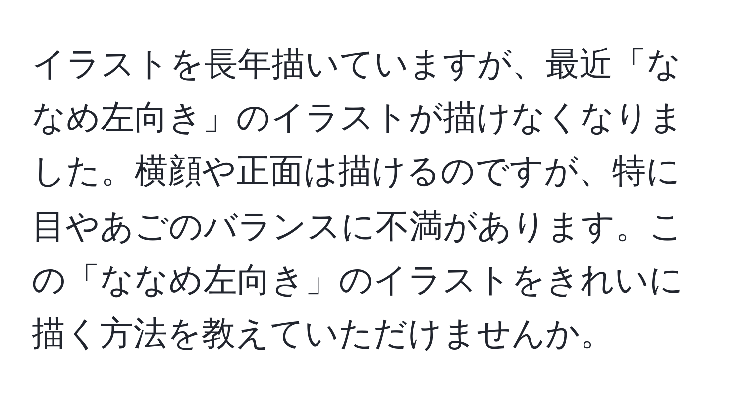 イラストを長年描いていますが、最近「ななめ左向き」のイラストが描けなくなりました。横顔や正面は描けるのですが、特に目やあごのバランスに不満があります。この「ななめ左向き」のイラストをきれいに描く方法を教えていただけませんか。