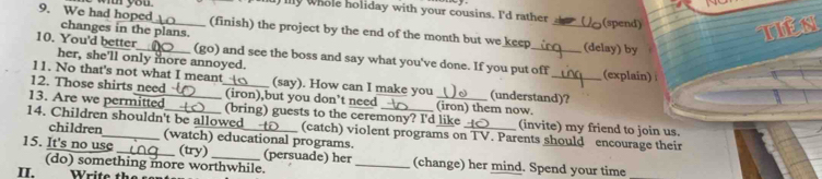 We had hope you 
l my whole holiday with your cousins. I'd rather (spend) 
Es 
_(finish) the project by the end of the month but we keep 
changes in the plans. _(delay) by 
10. You'd better_ (go) and see the boss and say what you've done. If you put off (explain) 
her, she'll only more annoyed. 
11. No that's not what I meant (say). How can I make you (understand)? 
12. Those shirts need _(iron),but you don’t need (iron) them now. 
13. Are we permitted_ (bring) guests to the ceremony? I'd like_ (invite) my friend to join us. 
14. Children shouldn't be allowed___t_ (watch) educational programs. 
children 
(catch) violent programs on TV. Parents should encourage their 
15. It's no use_ (try) _(persuade) her _(change) her mind. Spend your time 
(do) something more worthwhile. 
II.