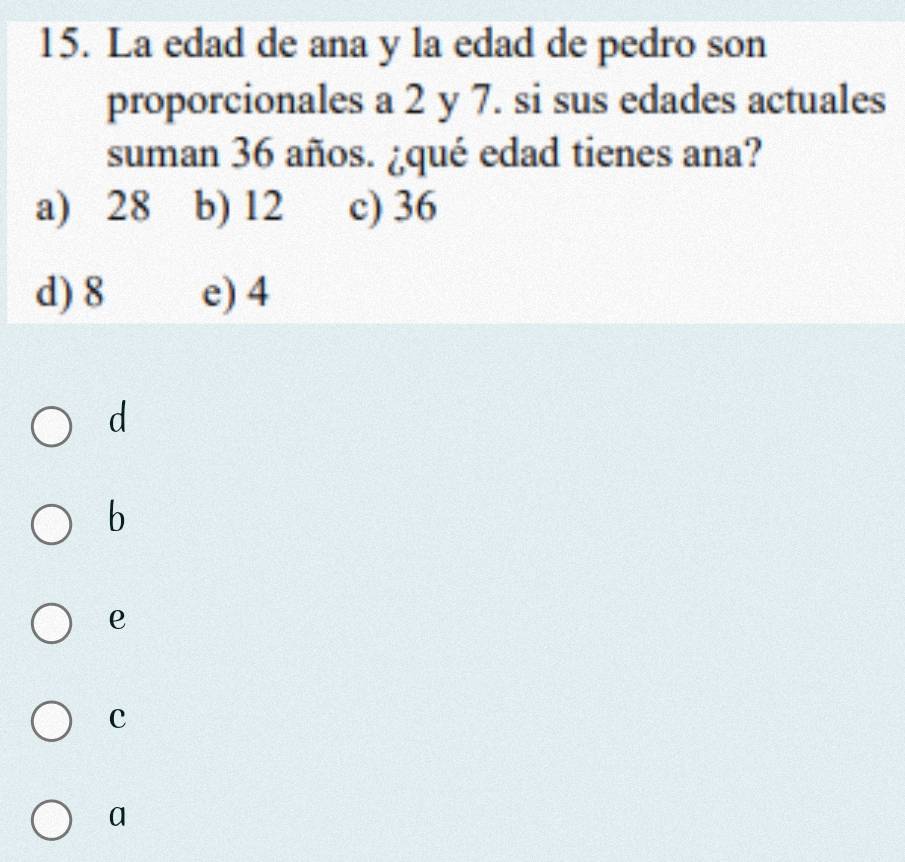 La edad de ana y la edad de pedro son
proporcionales a 2 y 7. si sus edades actuales
suman 36 años. ¿qué edad tienes ana?
a) 28 b) 12 c) 36
d) 8 e) 4
d
b
e
c
a