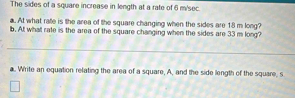 The sides of a square increase in length at a rate of 6 m/sec. 
a. At what rate is the area of the square changing when the sides are 18 m long? 
b. At what rate is the area of the square changing when the sides are 33 m long? 
_ 
a. Write an equation relating the area of a square, A, and the side length of the square, s