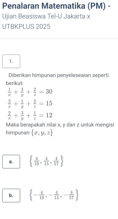 Penalaran Matematika (PM) - 
Ujian Beasiswa Tel-U Jakarta x 
UTBKPLUS 2025 
1. 
Diberikan himpunan penyeleseaian seperti 
berikut:
 1/x + 3/y + 2/z =30
 3/x + 1/y + 2/z =15
 2/x + 3/y + 1/z =12
Maka berapakah nilai x, y dan z untuk mengisi 
himpunan  x,y,z
a.   4/19 , 4/15 , 4/57 
b.  - 4/19 ,- 4/15 ,- 4/57 