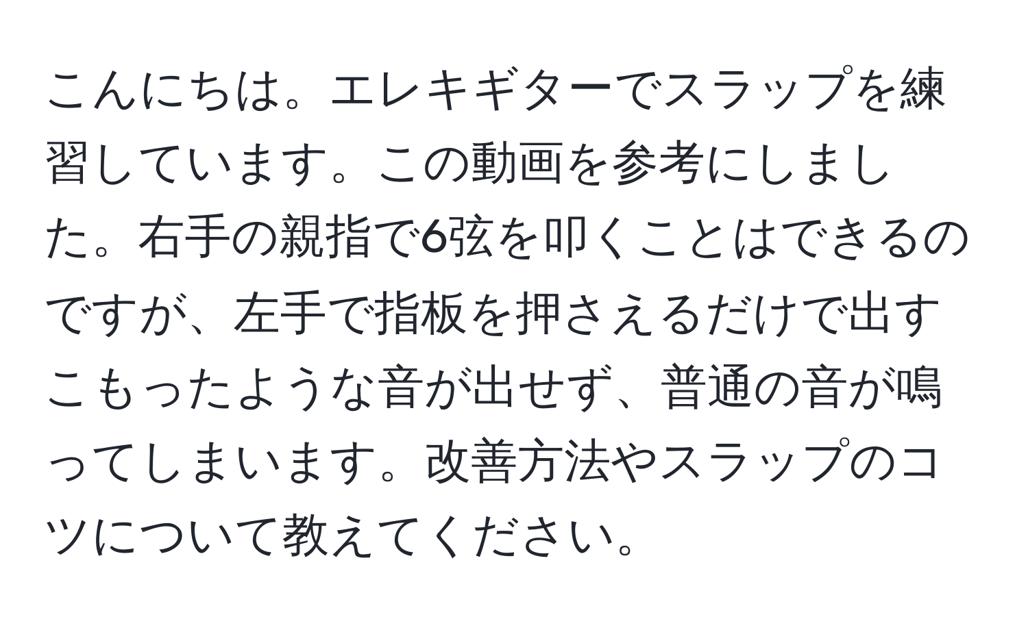 こんにちは。エレキギターでスラップを練習しています。この動画を参考にしました。右手の親指で6弦を叩くことはできるのですが、左手で指板を押さえるだけで出すこもったような音が出せず、普通の音が鳴ってしまいます。改善方法やスラップのコツについて教えてください。