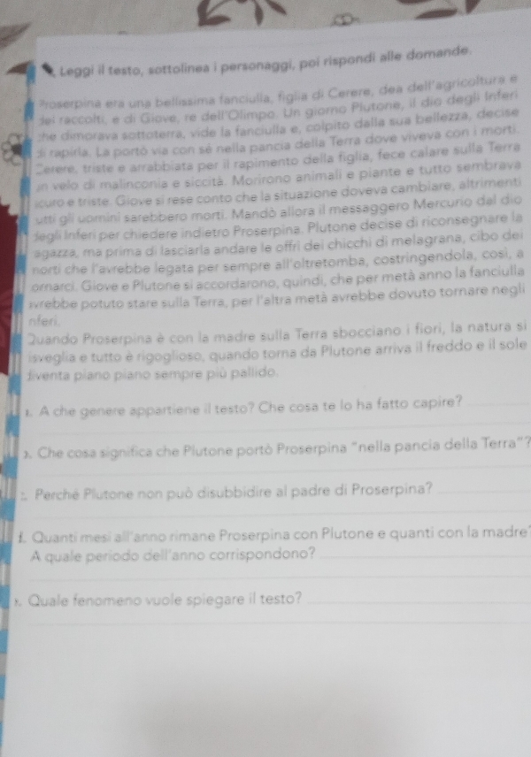 Leggi il testo, sottolinea i personaggi, poi rispondi alle domande.
Proserpina era una bellissima fanciulla, figlia di Cerere, dea dell’agricoltura e
del raccolti, e di Giove, re dell'Olimpo. Un giorno Plutone, il dio degli Inferi
:he dimorava sottoterra, vide la fanciulla e, colpito dalla sua bellezza, decise
di rapirla. La portó via con sé nella pancia della Terra dove viveva con i morti.
Cerere, triste e arrabbiata per il rapimento della figlia, fece calare sulla Terra
un velo di malinconia e siccitá. Morirono animali e piante e tutto sembrava
icuro e triste. Giove si rese conto che la situazione doveva cambiare, altrimenti
utti gli uomini sarebbero morti. Mandò allora il messaggero Mercurio dal dio
degli Inferi per chiedere indietro Proserpina. Plutone decise di riconsegnare la
agazza, má prima di lasciarla andare le offrì dei chicchi di melagrana, cibo de
norti che l'avrebbe legata per sempre all'oltretomba, costringendola, cosi, a
ornarci. Giove e Plutone si accordarono, quindi, che per metà anno la fanciulla
ivrebbe potuto stare sulla Terra, per l'altra metà avrebbe dovuto tornare negli
nferi.
Quando Proserpina è con la madre sulla Terra sbocciano i fiori, la natura si
isveglia e tutto è rigoglioso, quando torna da Plutone arriva il freddo e il sole
diventa piano piano sempre più pallido.
_
1. A che genere appartiene il testo? Che cosa te lo ha fatto capire?_
_
Che cosa significa che Plutone portò Proserpina "nella pancia della Terra"?
_
: Perché Plutone non può disubbidire al padre di Proserpina?_
£ Quanti mesi all'anno rimane Proserpina con Plutone e quanti con la madre'
A quale período dell'anno corrispondono?_
_
. Quale fenomeno vuole spiegare il testo?_
_
_