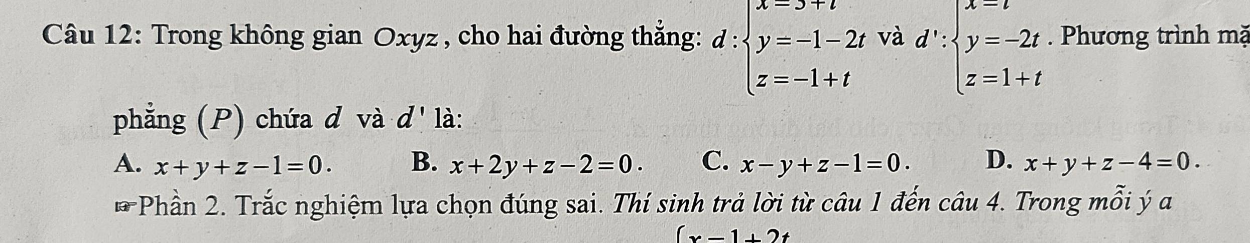 Trong không gian Oxyz , cho hai đường thẳng: d:beginarrayl x=3+t y=-1-2t z=-1+tendarray. và d':beginarrayl x=t y=-2t z=1+tendarray.. Phương trình mặ
phẳng (P) chứa d và d' là:
A. x+y+z-1=0. B. x+2y+z-2=0. C. x-y+z-1=0. D. x+y+z-4=0. 
* Phần 2. Trắc nghiệm lựa chọn đúng sai. Thí sinh trả lời từ câu 1 đến câu 4. Trong mỗi ý a
(x-1+2t