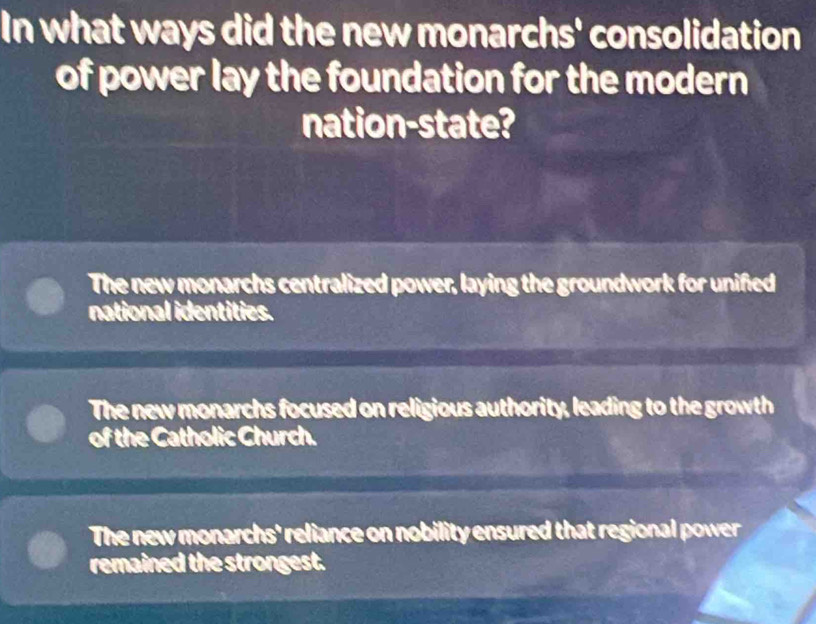 In what ways did the new monarchs' consolidation
of power lay the foundation for the modern
nation-state?
The new monarchs centralized power, laying the groundwork for unified
national identities.
The new monarchs focused on religious authority, leading to the growth
of the Catholic Church.
The new monarchs' reliance on nobility ensured that regional power
remained the strongest.