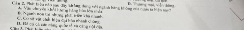 en tháng. D. Thương mại, viễn thông.
Câu 2. Phát biểu nào sau đãy không đùng với ngành hàng không của nước ta hiện nay?
A. Vận chuyển khối lượng hàng hóa lớn nhất.
B. Ngành non trẻ nhưng phát triển khá nhanh.
C. Cơ sở vật chất hiện đại hóa nhanh chóng.
D. Đã có cả các cảng quốc tế và cảng nội địa.
Câu 3. Phát bị