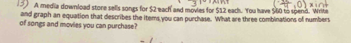 A media download store sells songs for $2 each and movies for $12 each. You have $60 to spend. Write 
and graph an equation that describes the items you can purchase. What are three combinations of numbers 
of songs and movies you can purchase?