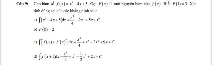 Cho hàm số f(x)=x^3-4x+5. Gọi F(x) là một nguyên hàm của f(x). Biết F(1)=3. Xét
tính đúng sai của các khẳng định sau:
a) ∈t (x^3-4x+5)dx= x^4/4 -2x^2+5x+C.
b) F(0)=2
c) ∈t [f(x)+f'(x)]dx= x^4/4 +x^3-2x^2+9x+C
d) ∈t f(x+1)dx= x^4/4 +x^3- 1/2 x^2+2x+C