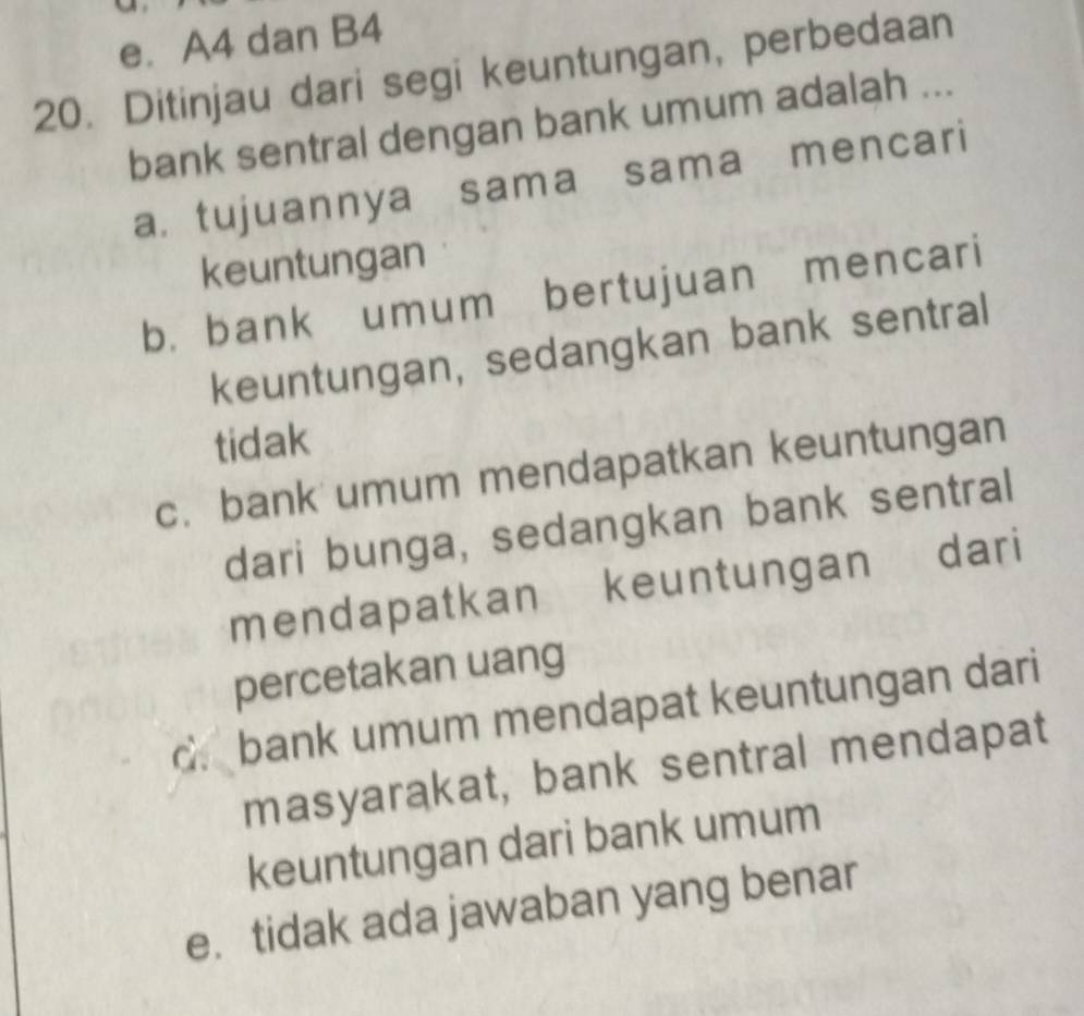 e. A4 dan B4
20. Ditinjau dari segi keuntungan, perbedaan
bank sentral dengan bank umum adalah ...
a. tujuannya sama sama mencari
keuntungan
b. bank umum bertujuan mencari
keuntungan, sedangkan bank sentral
tidak
c. bank umum mendapatkan keuntungan
dari bunga, sedangkan bank sentral
mendapatkan keuntungan dari
percetakan uang
c. bank umum mendapat keuntungan dari
masyarakat, bank sentral mendapat
keuntungan dari bank umum
e. tidak ada jawaban yang benar