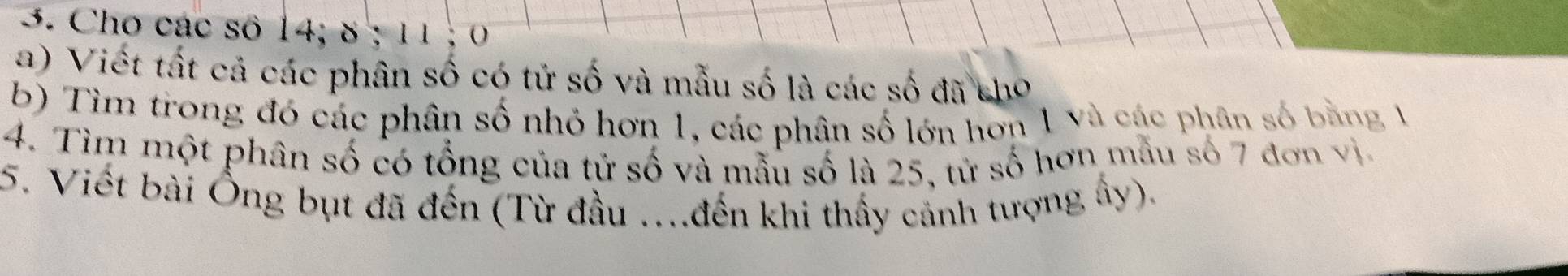 Cho các số 14; 8; 11; 0 
a) Viết tất cả các phân số có tử số và mẫu số là các số đã cho 
b) Tìm trong đó các phân số nhỏ hơn 1, các phân số lớn hơn 1 và các phân số bằng 1
4. Tìm một phân số có tổng của tử số và mẫu số là 25, tử số hơn mẫu số 7 đơn v i 
5. Viết bài Ông bụt đã đến (Từ đầu ....đến khi thấy cảnh tượng ấy).