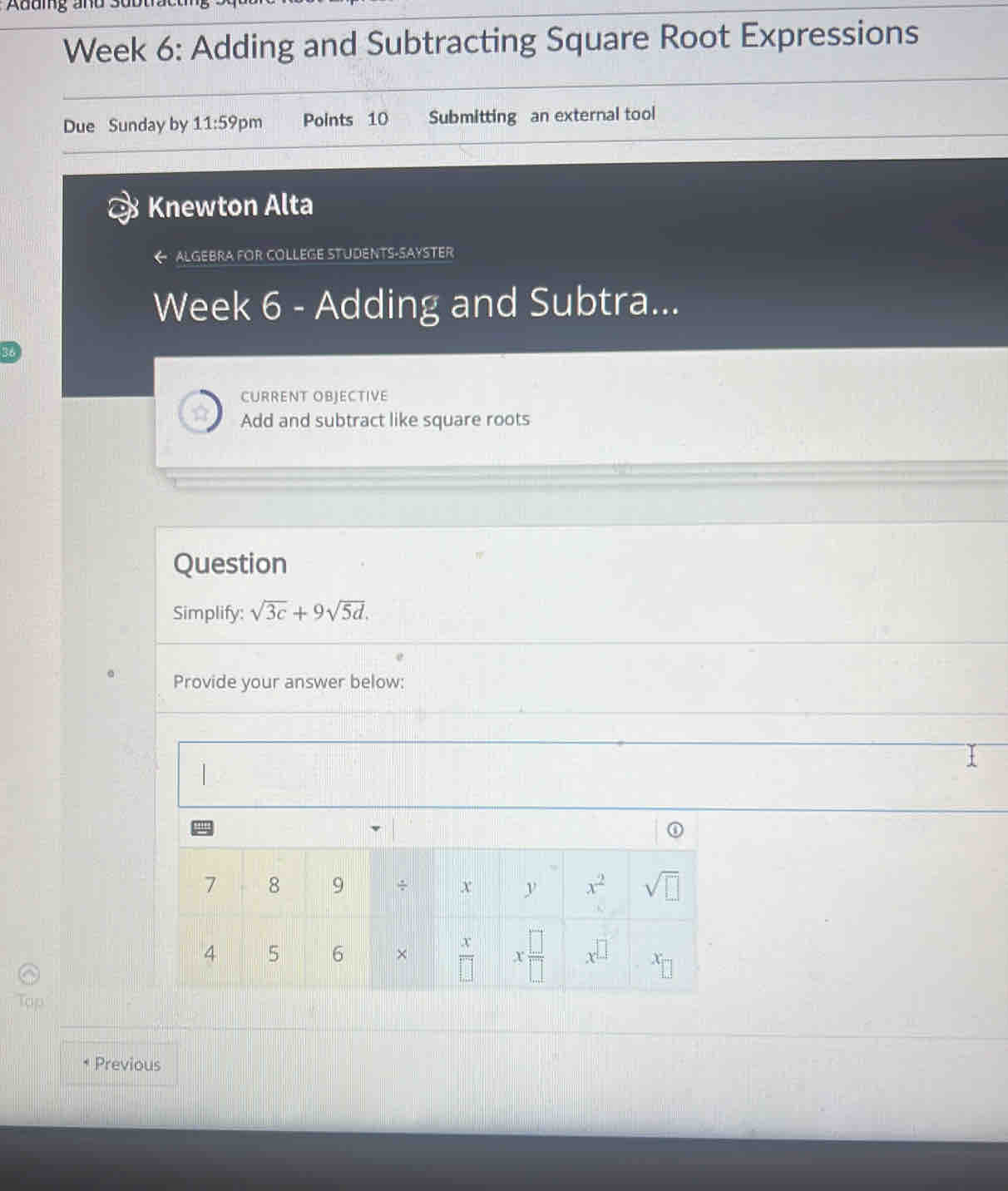 Aduig and
Week 6: Adding and Subtracting Square Root Expressions
Due Sunday by 11:59 pm Points 10 Submitting an external tool
Knewton Alta
ALGEBRA FOR COLLEGE STUDENTS-SAYSTER
Week 6 - Adding and Subtra...
CURRENT OBJECTIVE
Add and subtract like square roots
Question
Simplify: sqrt(3c)+9sqrt(5d).
Provide your answer below:
Previous