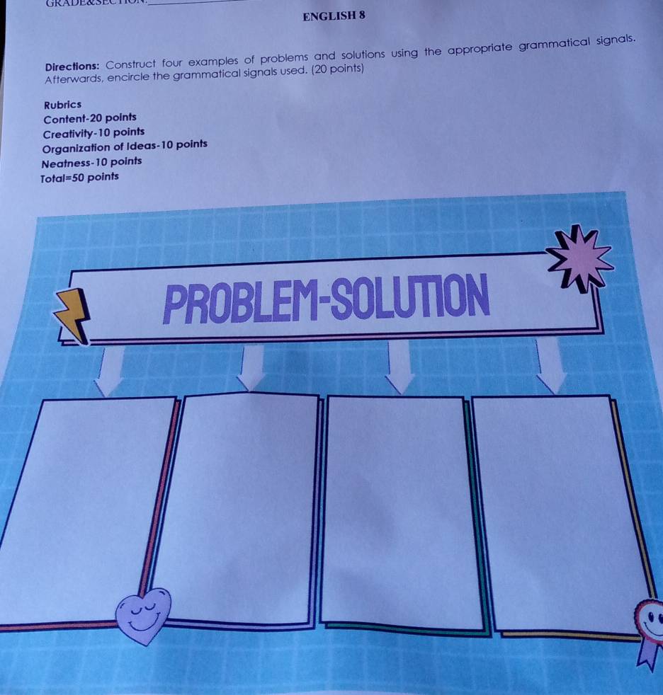 GRADE&SEC_ 
ENGLISH 8 
Directions: Construct four examples of problems and solutions using the appropriate grammatical signals. 
Afterwards, encircle the grammatical signals used. (20 points) 
Rubrics 
Content-20 points 
Creativity-10 points 
Organization of Ideas-10 points 
Neatness-10 points 
Total =50 points