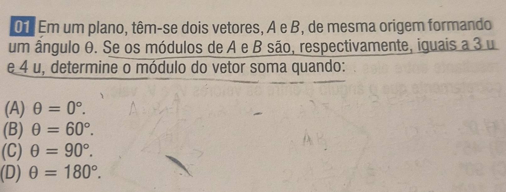 Em um plano, têm-se dois vetores, A e B, de mesma origem formando
um ângulo θ. Se os módulos de A e B são, respectivamente, iguais a 3 u
e 4 u, determine o módulo do vetor soma quando:
(A) θ =0°.
(B) θ =60°.
(C) θ =90°.
(D) θ =180°.