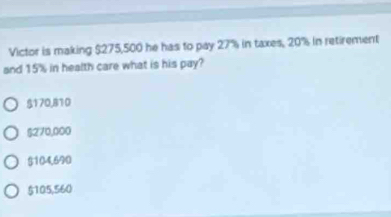 Victor is making $275,500 he has to pay 27% in taxes, 20% in retirement
and 15% in health care what is his pay?
$170,810
$270,000
$104,690
$105,560