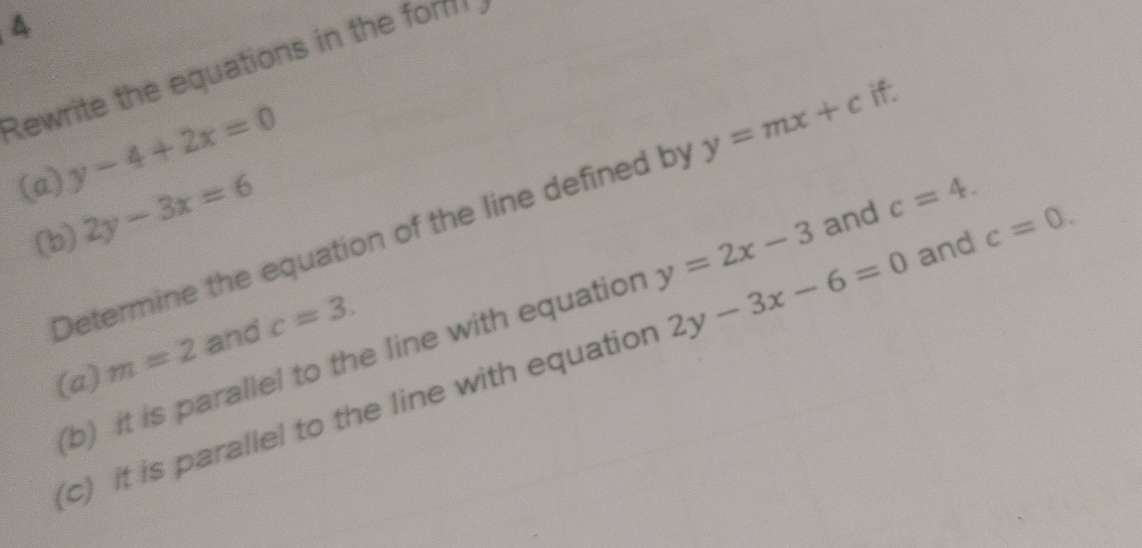 Rewrite the equations in the fom
y-4+2x=0
(a) if.
2y-3x=6
Determine the equation of the line defined by y=mx+c
(b) 
(b) it is parallel to the line with equation y=2x-3 and c=4. 
(a) m=2 and c=3. 
(c) it is parallel to the line with equatior 2y-3x-6=0 and c=0.