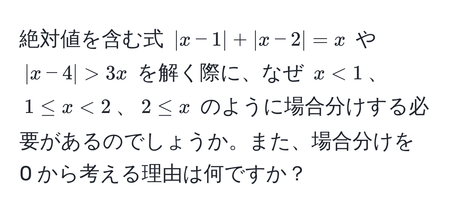 絶対値を含む式 ( |x-1| + |x-2| = x ) や ( |x-4| > 3x ) を解く際に、なぜ ( x < 1 )、( 1 ≤ x < 2 )、( 2 ≤ x ) のように場合分けする必要があるのでしょうか。また、場合分けを 0 から考える理由は何ですか？