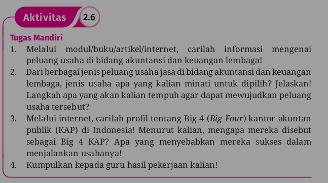 Aktivitas 2.6 
Tugas Mandiri 
1. Melalui modul/buku/artikel/internet, carilah informasi mengenai 
peluang usaha di bidang akuntansi dan keuangan lembaga! 
2. Dari berbagai jenis peluang usaha jasa di bidang akuntansi dan keuangan 
lembaga, jenis usaha apa yang kalian minati untuk dipilih? Jelaskan! 
Langkah apa yang akan kalian tempuh agar dapat mewujudkan peluang 
usaha tersebut? 
3. Melalui internet, carilah profil tentang Big 4 (Big Four) kantor akuntan 
publik (KAP) di Indonesia! Menurut kalian, mengapa mereka disebut 
sebagai Big 4 KAP? Apa yang menyebabkan mereka sukses dalam 
menjalankan usahanya! 
4. Kumpulkan kepada guru hasil pekerjaan kalian!