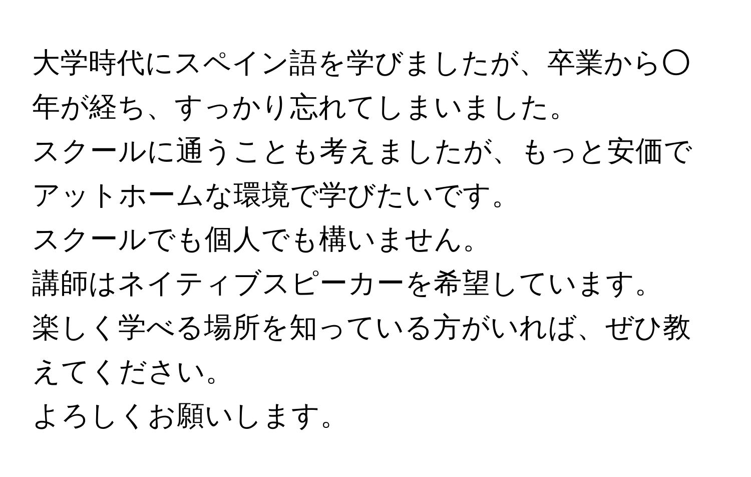 大学時代にスペイン語を学びましたが、卒業から○年が経ち、すっかり忘れてしまいました。  
スクールに通うことも考えましたが、もっと安価でアットホームな環境で学びたいです。  
スクールでも個人でも構いません。  
講師はネイティブスピーカーを希望しています。  
楽しく学べる場所を知っている方がいれば、ぜひ教えてください。  
よろしくお願いします。