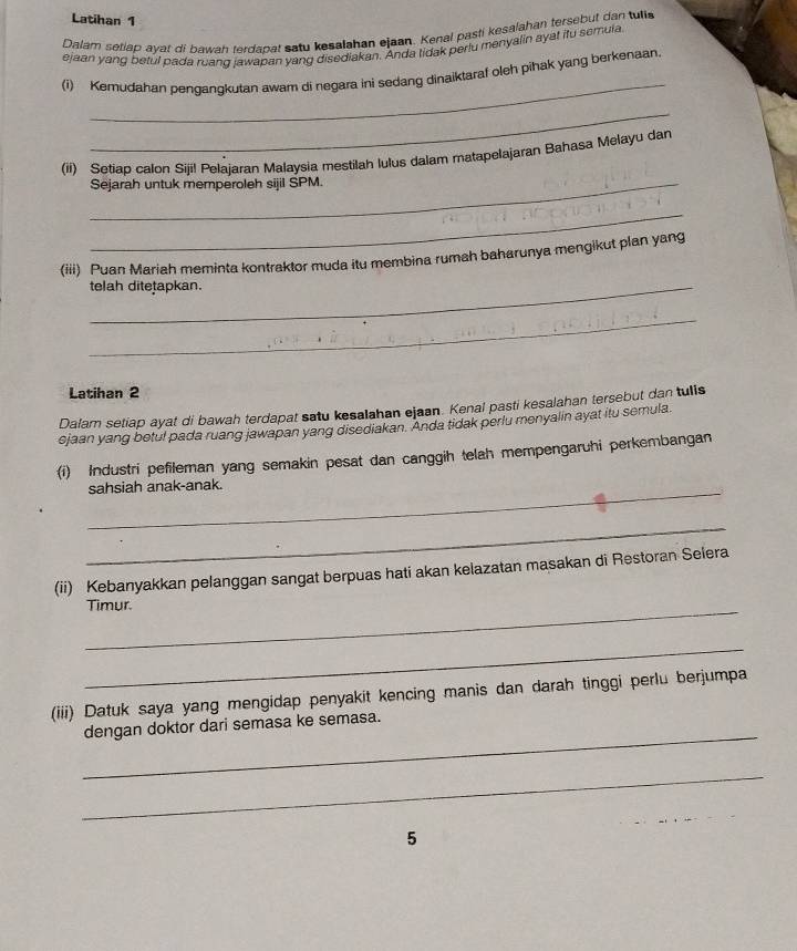 Latihan 1 
Dalam setiap ayat di bawah terdapat satu kesalahan ejaan. Kenal pasti kesalahan tersebut dan tulie 
ejaan yang betul pada ruang jawapan yang disediakan. Anda tidak periu menyalin ayat itu semula 
_ 
(i) Kemudahan pengangkutan awam di negara ini sedang dinaiktaraf oleh pihak yang berkenaan. 
_ 
_ 
(ii) Setiao calon Siji! Pelajaran Malaysia mestilah lulus dalam matapelajaran Bahasa Melayu dan 
Sejarah untuk memperoleh sijil SPM. 
_ 
_ 
(iii) Puan Mariah meminta kontraktor muda itu membina rumah baharunya mengikut plan yang 
telah ditetapkan. 
_ 
Latihan 2 
Dalam setiap ayat di bawah terdapat satu kesalahan ejaan. Kenal pasti kesalahan tersebut dan tuis 
ejaan yang betul pada ruang jawapan yang disediakan. Anda tidak perlu menyalin ayat itu semula 
(i) Industri pefileman yang semakin pesat dan canggih telah mempengaruhi perkembangan 
_sahsiah anak-anak. 
_ 
(ii) Kebanyakkan pelanggan sangat berpuas hati akan kelazatan masakan di Restoran Selera 
_Timur. 
_ 
(iii) Datuk saya yang mengidap penyakit kencing manis dan darah tinggi perlu berjumpa 
_ 
dengan doktor dari semasa ke semasa. 
_ 
5