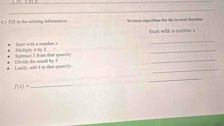 4.) Fill in the missing information. Written algorithm for the inverse function 
Start with a number x
Start with a number x
_ 
Multiply it by 2
Subtract 3 from that quantity 
_ 
Divide the result by 5
_ 
_ 
Lastly, add 4 to that quantity. 
_
f(x)=
_