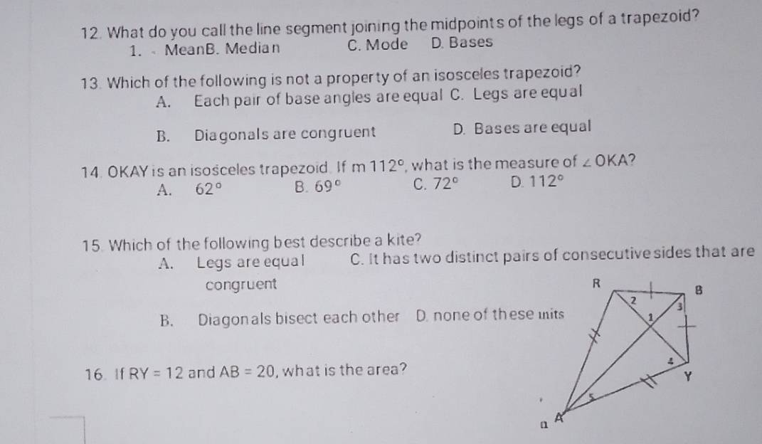 What do you call the line segment joining the midpoints of the legs of a trapezoid?
1. MeanB. Median C. Mode D. Bases
13. Which of the following is not a property of an isosceles trapezoid?
A. Each pair of base angles are equal C. Legs are equal
B. Diagonals are congruent D. Bases are equal
14. OKAY is an isosceles trapezoid. If m112° , what is the measure of ∠ OKA 2
A. 62° B. 69° C. 72° D. 112°
15. Which of the following best describe a kite?
A. Legs are equal C. It has two distinct pairs of consecutivesides that are
congruent
B. Diagonals bisect each other D. none of these mits
16. If RY=12 and AB=20 , what is the area?