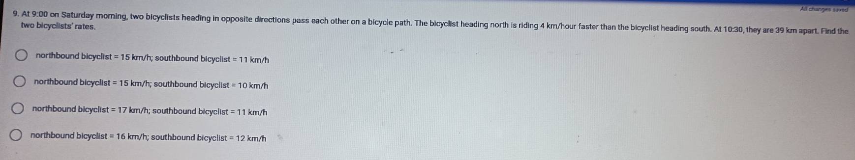 All changes saved
9. At 9:00 on Saturday moming, two bicyclists heading in opposite directions pass each other on a bicycle path. The bicyclist heading north is riding 4 km/hour faster than the bicyclist heading south. At 10:30, they are 39 km apart. Find the
two bicyclists' rates.
northbound bicyclis t=15 km/h; southbound bicyclist =11 km/h
northbound bicyclist =15 km/h; southbound bicyclis =10km/h
northbound bicyclist =17 * km/h; southbound bicyclist =11km/h
northbound bicyclist =16km/h; southbound bicyclist =12km/h