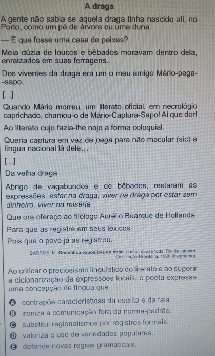 A draga
A gente não sabia se aquela draga tinha nascido ali, no
Porto, como um pé de árvore ou uma duna.
— E que fosse uma casa de peixes?
Meia dúzia de loucos e bêbados moravam dentro dela,
enraizados em suas ferragens.
Dos viventes da draga era um o meu amigo Mário-pega-
-sapo.
[…]
Quando Mário morreu, um literato oficial, em necrológio
caprichado, chamou-o de Mário-Captura-Sapo! Ai que dor!
Ao literato cujo fazia-lhe nojo a forma coloquial.
Queria captura em vez de pega para não macular (sic) a
língua nacional lá dele...
[…]
Da velha draga
Abrigo de vagabundos e de bêbados, restaram as
expressões: estar na draga, viver na draga por estar sem
dinheiro, viver na miséria
Que ora ofereço ao filólogo Aurélio Buarque de Hollanda
Para que as registre em seus léxicos
Pois que o povo já as registrou.
BARROS, M. Gramática expositiva do chão: poesia quese loda. Rio de Janeiro:
Civilização Brasileira, 1990 (fragmento).
Ao criticar o preciosismo linguístico do literato e ao sugerir
a dicionarização de expressões locais, o poeta expressa
uma concepção de língua que
A contrapõe características da escrita e da fala.
O ironiza a comunicação fora da norma-padrão.
● substitui regionalismos por registros formais.
① valoriza o uso de variedades populares.
θ defende novas regras gramaticais.