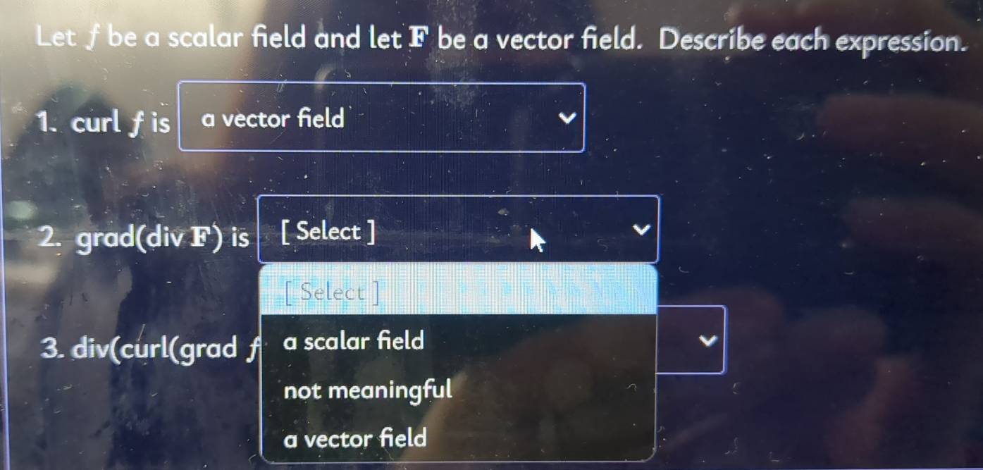 Let f be a scalar field and let F be a vector field. Describe each expression.
1. curl f is a vector field
2. grad(div F) is [ Select ]
[ Select ]
3. div(curl(grad f a scalar field
not meaningful
a vector field