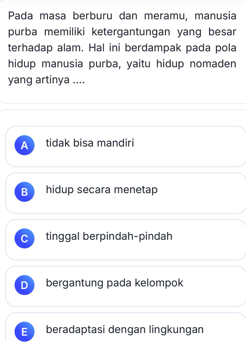 Pada masa berburu dan meramu, manusia
purba memiliki ketergantungan yang besar
terhadap alam. Hal ini berdampak pada pola
hidup manusia purba, yaitu hidup nomaden
yang artinya ....
A tidak bisa mandiri
B hidup secara menetap
C tinggal berpindah-pindah
D bergantung pada kelompok
E beradaptasi dengan lingkungan